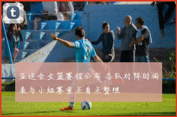 亚运会女篮赛程公布 各队对阵时间表与小组赛重点看点整理