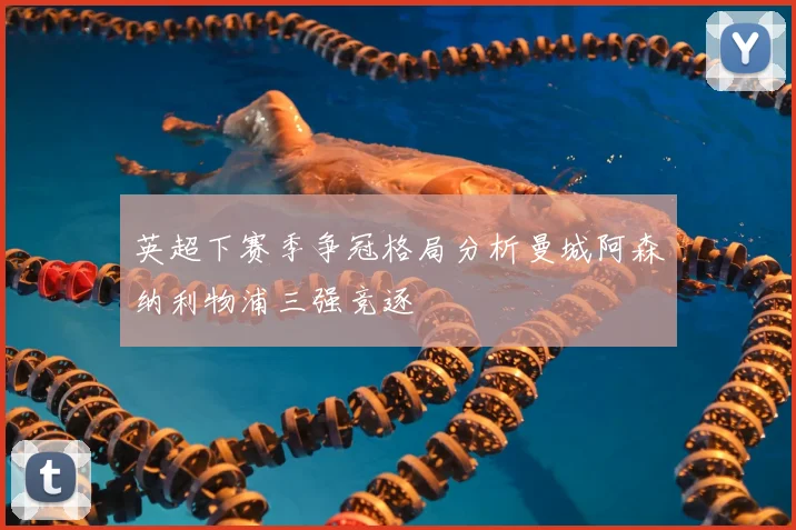 英超下赛季争冠格局分析曼城阿森纳利物浦三强竞逐