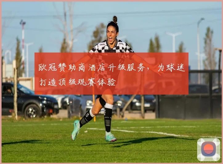 欧冠赞助商酒店升级服务，为球迷打造顶级观赛体验