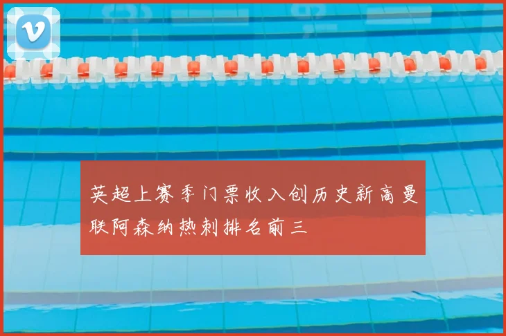 英超上赛季门票收入创历史新高曼联阿森纳热刺排名前三