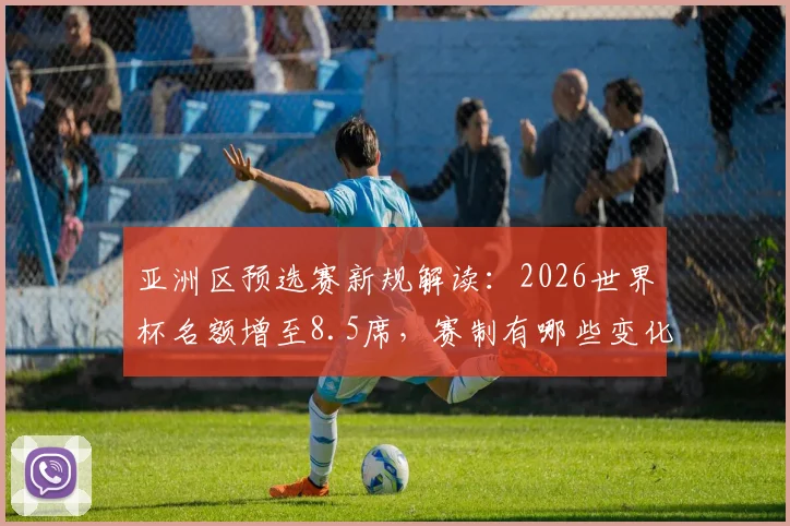 亚洲区预选赛新规解读：2026世界杯名额增至8.5席，赛制有哪些变化？