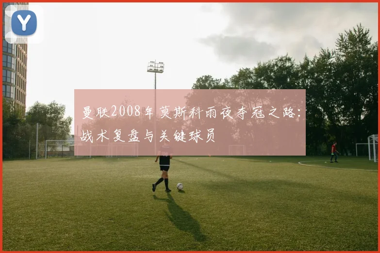 曼联2008年莫斯科雨夜夺冠之路：战术复盘与关键球员