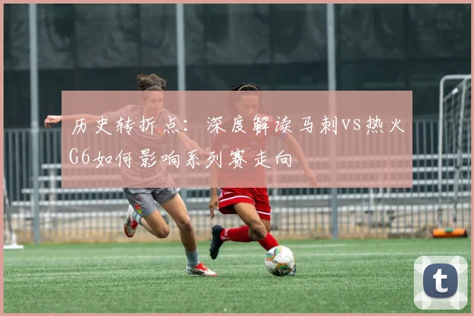 历史转折点：深度解读马刺vs热火G6如何影响系列赛走向