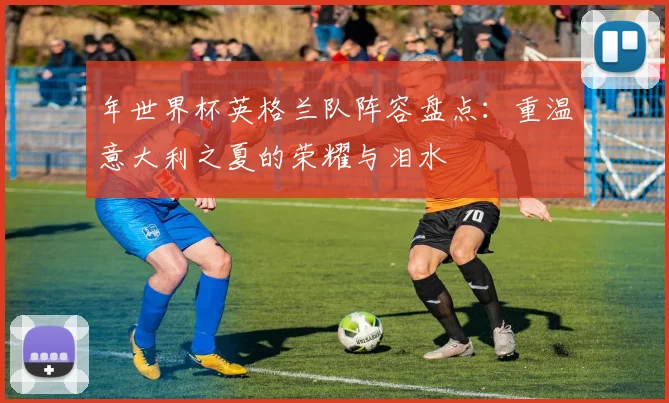 年世界杯英格兰队阵容盘点：重温意大利之夏的荣耀与泪水