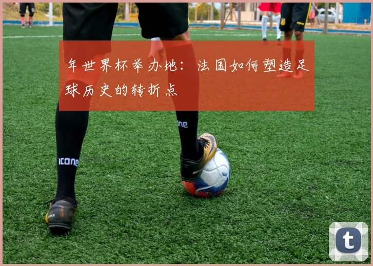 年世界杯举办地：法国如何塑造足球历史的转折点