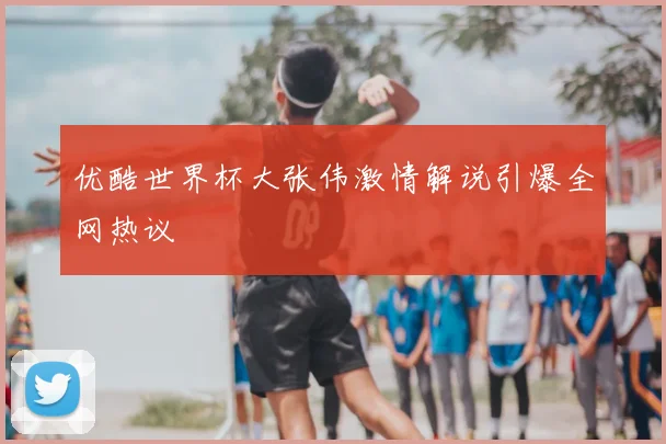 优酷世界杯大张伟激情解说引爆全网热议