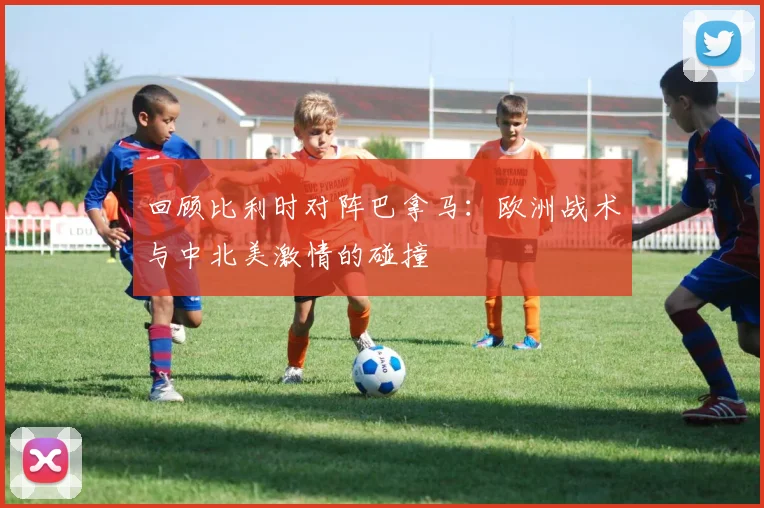 回顾比利时对阵巴拿马:欧洲战术与中北美激情的碰撞