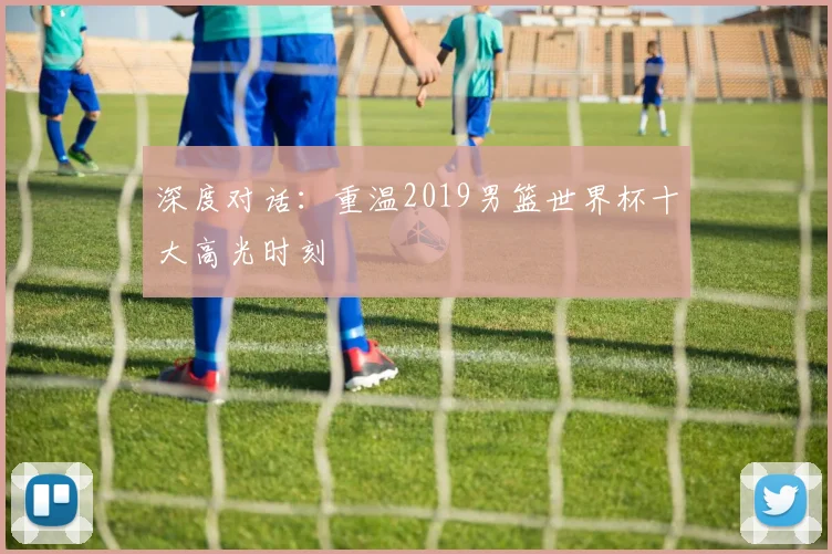 深度对话：重温2019男篮世界杯十大高光时刻