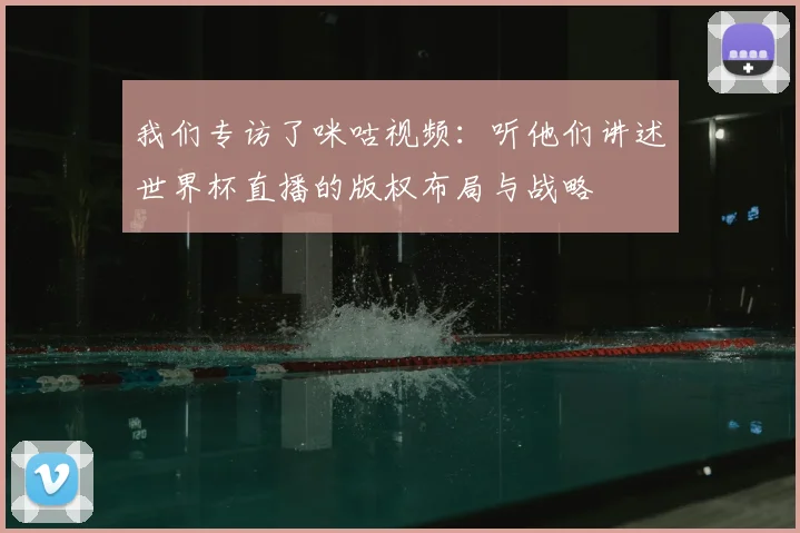 我们专访了咪咕视频：听他们讲述世界杯直播的版权布局与战略