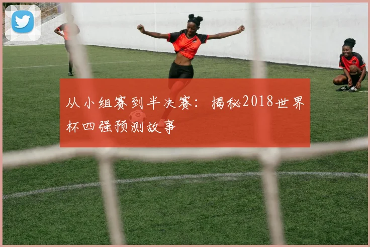 从小组赛到半决赛：揭秘2018世界杯四强预测故事