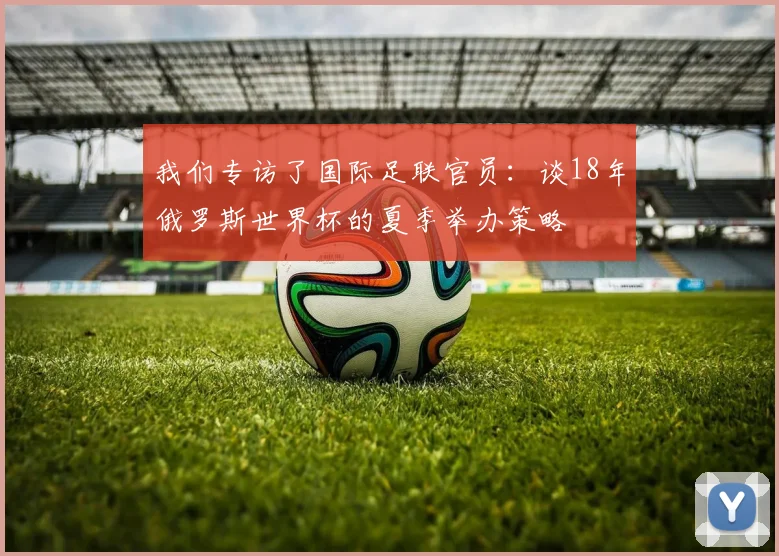 我们专访了国际足联官员：谈18年俄罗斯世界杯的夏季举办策略