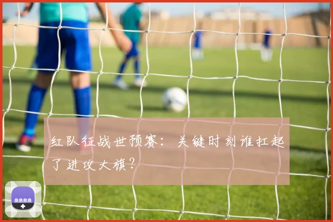 红队征战世预赛：关键时刻谁扛起了进攻大旗？