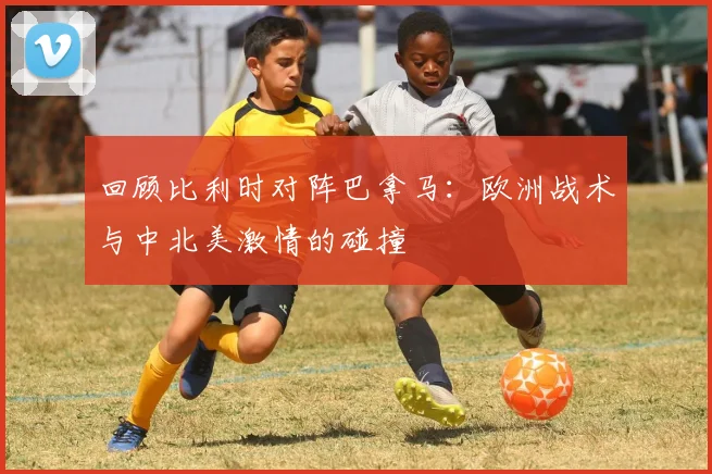回顾比利时对阵巴拿马:欧洲战术与中北美激情的碰撞