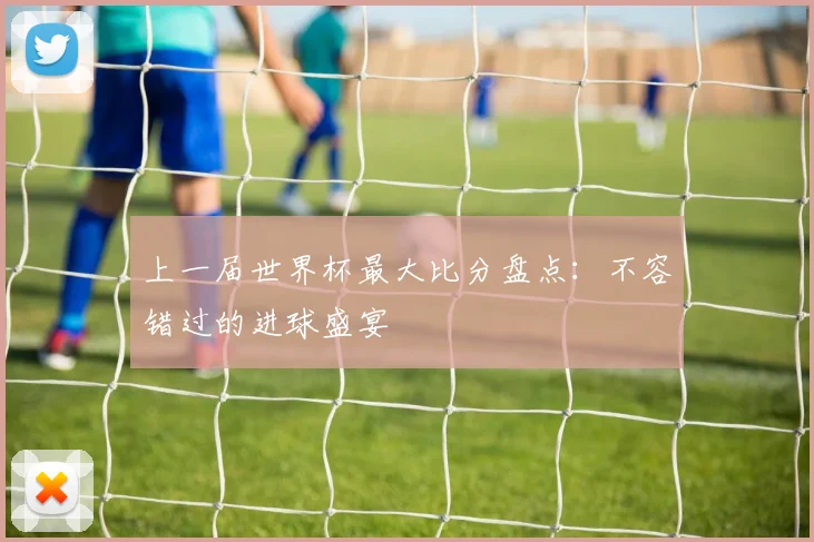 上一届世界杯最大比分盘点:不容错过的进球盛宴