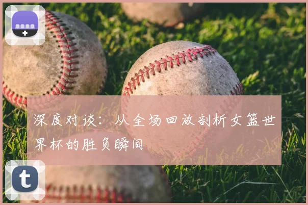 深度对谈：从全场回放剖析女篮世界杯的胜负瞬间