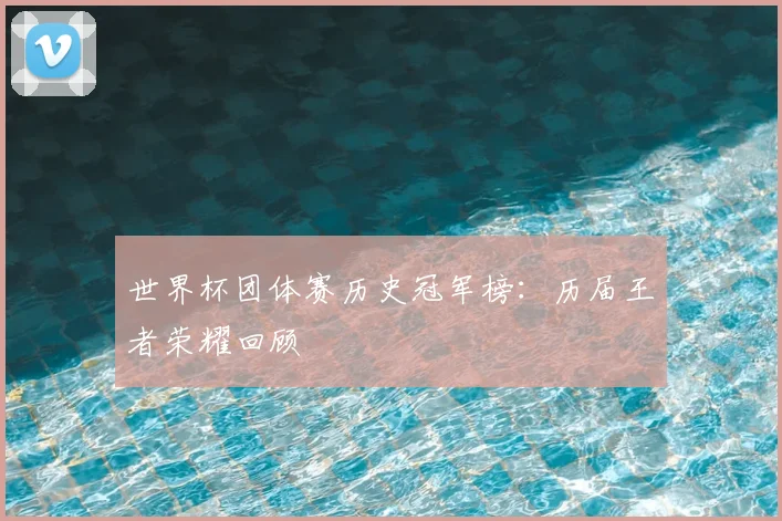 世界杯团体赛历史冠军榜：历届王者荣耀回顾