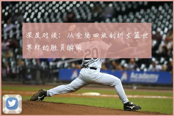 深度对谈：从全场回放剖析女篮世界杯的胜负瞬间
